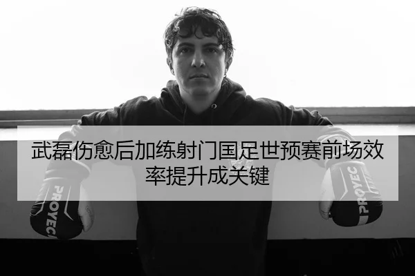 武磊伤愈后加练射门国足世预赛前场效率提升成关键